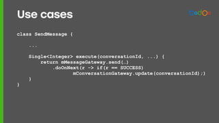 class SendMessage {
...
Single<Integer> execute(conversationId, ...) {
return mMessageGateway.send(…)
.doOnNext(r -> if(r == SUCCESS)
mConversationGateway.update(conversationId);)
}
}
Use cases
 