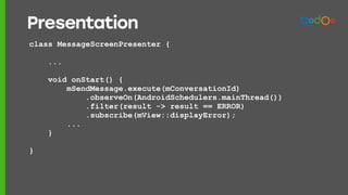 class MessageScreenPresenter {
...
void onStart() {
mSendMessage.execute(mConversationId)
.observeOn(AndroidSchedulers.mainThread())
.filter(result -> result == ERROR)
.subscribe(mView::displayError);
...
}
}
Presentation
 