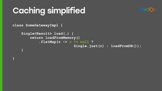 class SomeGatewayImpl {
Single<Result> load(…) {
return loadFromMemory()
.flatMap(r -> r != null ?
Single.just(r) : loadFromDB());
}
}
Caching simplified
 