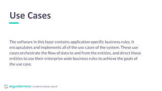 / SCHIBSTED MEDIA GROUP
The software in this layer contains application specific business rules. It
encapsulates and implements all of the use cases of the system. These use
cases orchestrate the flow of data to and from the entities, and direct those
entities to use their enterprise wide business rules to achieve the goals of
the use case.
Use Cases
 