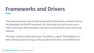 / SCHIBSTED MEDIA GROUP
The outermost layer is generally composed of frameworks and tools such as
the Database, the Web Framework, etc. Generally you don’t write much
code in this layer other than glue code that communicates to the next circle
inwards.
This layer is where all the details go. The Web is a detail. The database is a
detail. We keep these things on the outside where they can do little harm.
Frameworks and Drivers
 