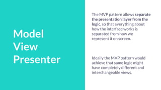 Talk Schedule
Model
View
Presenter
The MVP pattern allows separate
the presentation layer from the
logic, so that everything about
how the interface works is
separated from how we
represent it on screen.
Ideally the MVP pattern would
achieve that same logic might
have completely different and
interchangeable views.
 