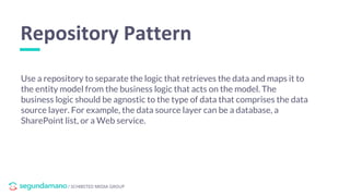 / SCHIBSTED MEDIA GROUP
Use a repository to separate the logic that retrieves the data and maps it to
the entity model from the business logic that acts on the model. The
business logic should be agnostic to the type of data that comprises the data
source layer. For example, the data source layer can be a database, a
SharePoint list, or a Web service.
Repository Pattern
 