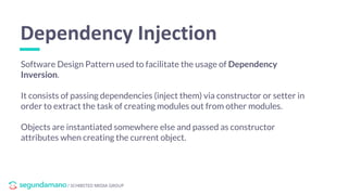 / SCHIBSTED MEDIA GROUP
Software Design Pattern used to facilitate the usage of Dependency
Inversion.
It consists of passing dependencies (inject them) via constructor or setter in
order to extract the task of creating modules out from other modules.
Objects are instantiated somewhere else and passed as constructor
attributes when creating the current object.
Dependency Injection
 