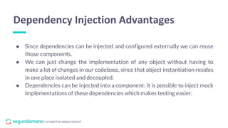 / SCHIBSTED MEDIA GROUP
● Since dependencies can be injected and configured externally we can reuse
those components.
● We can just change the implementation of any object without having to
make a lot of changes in our codebase, since that object instantiation resides
in one place isolated and decoupled.
● Dependencies can be injected into a component: it is possible to inject mock
implementations of these dependencies which makes testing easier.
Dependency Injection Advantages
 
