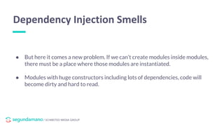 / SCHIBSTED MEDIA GROUP
● But here it comes a new problem. If we can’t create modules inside modules,
there must be a place where those modules are instantiated.
● Modules with huge constructors including lots of dependencies, code will
become dirty and hard to read.
Dependency Injection Smells
 