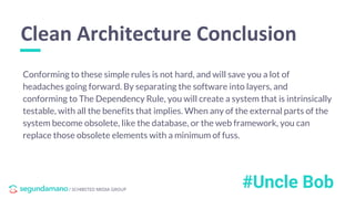 / SCHIBSTED MEDIA GROUP
Conforming to these simple rules is not hard, and will save you a lot of
headaches going forward. By separating the software into layers, and
conforming to The Dependency Rule, you will create a system that is intrinsically
testable, with all the benefits that implies. When any of the external parts of the
system become obsolete, like the database, or the web framework, you can
replace those obsolete elements with a minimum of fuss.
Clean Architecture Conclusion
#Uncle Bob
 