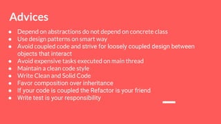 ● Depend on abstractions do not depend on concrete class
● Use design patterns on smart way
● Avoid coupled code and strive for loosely coupled design between
objects that interact
● Avoid expensive tasks executed on main thread
● Maintain a clean code style
● Write Clean and Solid Code
● Favor composition over inheritance
● If your code is coupled the Refactor is your friend
● Write test is your responsibility
Advices
 
