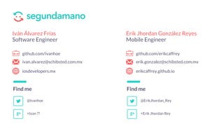 Find me
Erik Jhordan González Reyes
Mobile Engineer
github.com/erikcaffrey
erik.gonzalez@schibsted.com.mx
erikcaffrey.github.io
@ErikJhordan_Rey
+Erik Jhordan Rey
Find me
Iván Álvarez Frías
Software Engineer
github.com/ivanhoe
ivan.alvarez@schibsted.com.mx
iosdevelopers.mx
@Ivanhoe
+Ivan ??
 