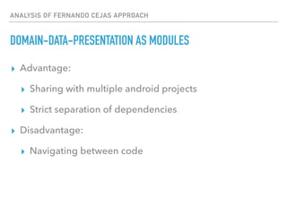 ANALYSIS OF FERNANDO CEJAS APPROACH
DOMAIN-DATA-PRESENTATION AS MODULES
▸ Advantage:
▸ Sharing with multiple android projects
▸ Strict separation of dependencies
▸ Disadvantage:
▸ Navigating between code
 