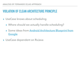 ANALYSIS OF FERNANDO CEJAS APPROACH
VIOLATION OF CLEAN ARCHITECTURE PRINCIPLE
▸ UseCase knows about scheduling
▸ Where should we actually handle scheduling?
▸ Some ideas from Android Architecture Blueprint from
Google
▸ UseCase dependent on RxJava
 
