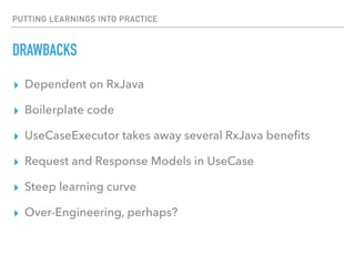 PUTTING LEARNINGS INTO PRACTICE
DRAWBACKS
▸ Dependent on RxJava
▸ Boilerplate code
▸ UseCaseExecutor takes away several RxJava beneﬁts
▸ Request and Response Models in UseCase
▸ Steep learning curve
▸ Over-Engineering, perhaps?
 