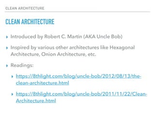CLEAN ARCHITECTURE
CLEAN ARCHITECTURE
▸ Introduced by Robert C. Martin (AKA Uncle Bob)
▸ Inspired by various other architectures like Hexagonal
Architecture, Onion Architecture, etc.
▸ Readings:
▸ https://8thlight.com/blog/uncle-bob/2012/08/13/the-
clean-architecture.html
▸ https://8thlight.com/blog/uncle-bob/2011/11/22/Clean-
Architecture.html
 