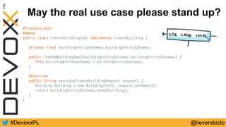 @lievendoclo#DevoxxPL
May the real use case please stand up?
@Transactional
@Named
public class CreateBuildingImpl implements CreateBuilding {
private final BuildingEntityGateway buildingEntityGateway;
public CreateBuildingImpl(BuildingEntityGateway buildingEntityGateway) {
this.buildingEntityGateway = buildingEntityGateway;
}
@Override
public String execute(CreateBuildingRequest request) {
Building building = new Building(null, request.getName());
return buildingEntityGateway.save(building);
}
}
 