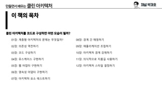만들면서배우는 클린아키텍처
이 책의 목차
클린 아키텍처를 코드로 구성하면 어떤 모습이 될까?
01장: 계층형 아키텍처의 문제는 무엇일까?
02장: 의존성 역전하기
03장: 코드 구성하기
04장: 유스케이스 구현하기
05장: 웹 어댑터 구현하기
06장: 영속성 어댑터 구현하기
07장: 아키텍처 요소 테스트하기
08장: 경계 간 매핑하기
09장: 애플리케이션 조립하기
10장: 아키텍처 경계 강제하기
11장: 의식적으로 지름길 사용하기
12장: 아키텍처 스타일 결정하기
 
