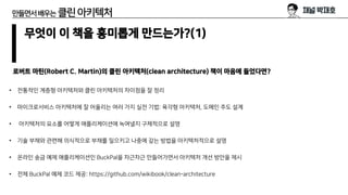 만들면서배우는 클린아키텍처
무엇이 이 책을 흥미롭게 만드는가?(1)
로버트 마틴(Robert C. Martin)의 클린 아키텍처(clean architecture) 책이 마음에 들었다면?
• 전통적인 계층형 아키텍처와 클린 아키텍처의 차이점을 잘 정리
• 마이크로서비스 아키텍처에 잘 어울리는 여러 가지 실전 기법: 육각형 아키텍처, 도메인 주도 설계
• 아키텍처의 요소를 어떻게 애플리케이션에 녹여낼지 구체적으로 설명
• 기술 부채와 관련해 의식적으로 부채를 일으키고 나중에 갚는 방법을 아키텍처적으로 설명
• 온라인 송금 예제 애플리케이션인 BuckPal을 차근차근 만들어가면서 아키텍처 개선 방안을 제시
• 전체 BuckPal 예제 코드 제공: https://github.com/wikibook/clean-architecture
 
