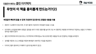 만들면서배우는 클린아키텍처
무엇이 이 책을 흥미롭게 만드는가?(2)
부담없이 빠르게 읽을 수 있게 구성되어 있으면서도 완결된 내용을 다룸
• 본문이 144페이지 정도이며, 각 장이 짧게 구성되어서 부담없이 읽을 수 있음
• 아키텍처 스타일에 대해서 괜찮은 결정을 내리기 위한 경험치를 높이게 구성 → 전통적인 계층형 아키텍처로 작업하는 분들도 이 책에서
얻어갈 내용이 많다!
• 클린 아키텍처와 마이크로서비스 아키텍처와 리팩터링(w/ 테스트)에 대한 내용을 하나로 연결하는 마법을 보여준다
• 경계를 어떻게 나누고 매핑을 어떻게 해야할지 세부적인 지침을 제공한다
• 다이어그램이 풍부하고 이해하기 쉽다(다음 페이지 참고)
 