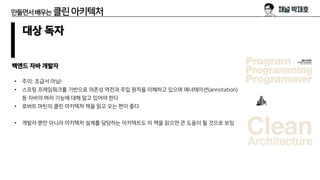 만들면서배우는 클린아키텍처
대상 독자
백엔드 자바 개발자
• 주의: 초급서 아님!
• 스프링 프레임워크를 기반으로 의존성 역전과 주입 원칙을 이해하고 있으며 애너테이션(annotation)
등 자바의 여러 기능에 대해 알고 있어야 한다
• 로버트 마틴의 클린 아키텍처 책을 읽고 오는 편이 좋다
• 개발자 뿐만 아니라 아키텍처 설계를 담당하는 아키텍트도 이 책을 읽으면 큰 도움이 될 것으로 보임
 
