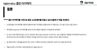 만들면서배우는 클린아키텍처
결론
***** 좋은 아키텍처를 기반으로 좋은 소프트웨어를 만들고 싶은 분들께 이 책을 추천한다
• 도대체 클린 아키텍처를 어떻게 만들어야 할지 막막했던 분들이라면 이 책을 읽고 나서 뭔가 길이 보일 것이다
• 육각형(hexagonal) 아키텍처를 실제 코드에 어떻게 적용하는지 확실하게 보여준다
• 단, 앞서 이야기했지만 얇고 코드가 간단하고 해서 결코 초급서는 아니며 어느 정도 전통적인 계층형 아키텍처에 익숙하거나
마이크로서비스에 익숙해야 이 책에서 무엇을 이야기하고 있는지 이해가 간다는 점에 주의하길…
• 팀 내에서 뭔가 기준점을 잡아야 하는 경우 이 책에서 제시하는 현실적인 조언이 큰 도움이 될 것이다
• 책을 보내주신 위키북스 담당자분께 감사 말씀드립니다.
 