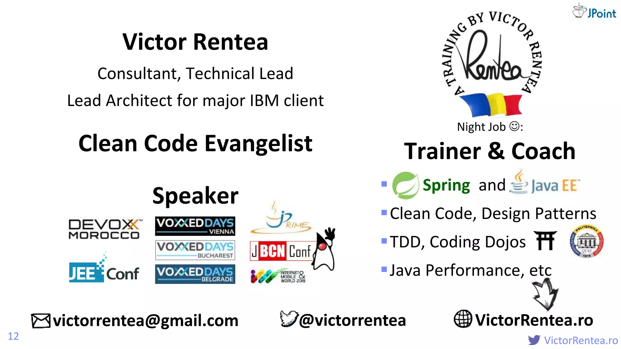 @
VictorRentea.ro
 Spring and
Clean Code, Design Patterns
TDD, Coding Dojos
Java Performance, etc
Victor Rentea
Consultant, Technical Lead
Lead Architect for major IBM client
12
Night Job :
Trainer & CoachClean Code Evangelist
Speaker
victorrentea@gmail.com VictorRentea.ro@victorrentea
 