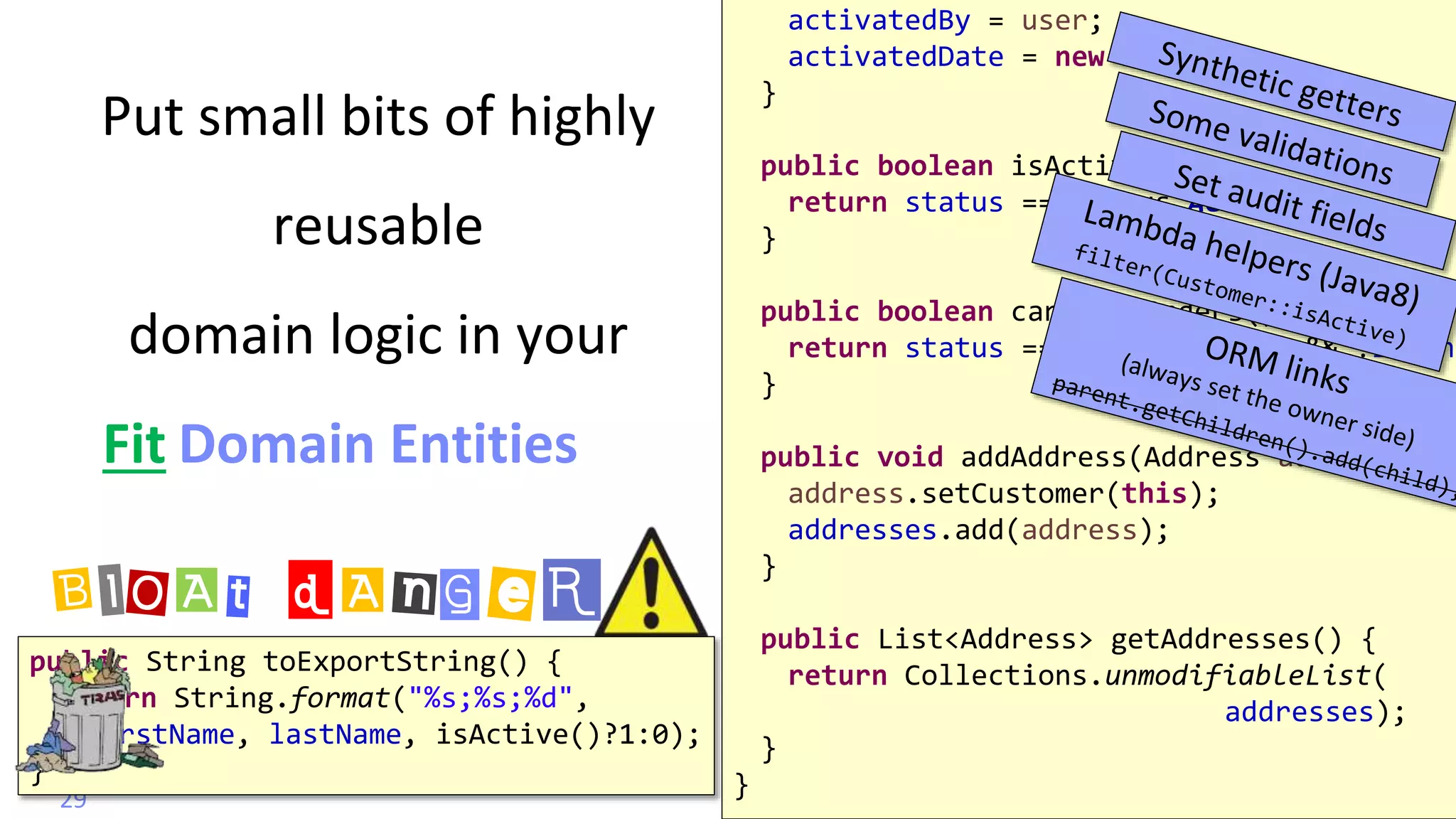 @
VictorRentea.ro
Put small bits of highly
reusable
domain logic in your
Domain Entities
29
activatedBy = user;
activatedDate = new Date();
}
public boolean isActive() {
return status == Status.ACTIVE;
}
public boolean canPlaceOrders() {
return status == Status.ACTIVE && !isBann
}
public void addAddress(Address address) {
address.setCustomer(this);
addresses.add(address);
}
public List<Address> getAddresses() {
return Collections.unmodifiableList(
addresses);
}
}
public String toExportString() {
return String.format("%s;%s;%d",
firstName, lastName, isActive()?1:0);
}
BlOAt dAnGeR
Fit
 