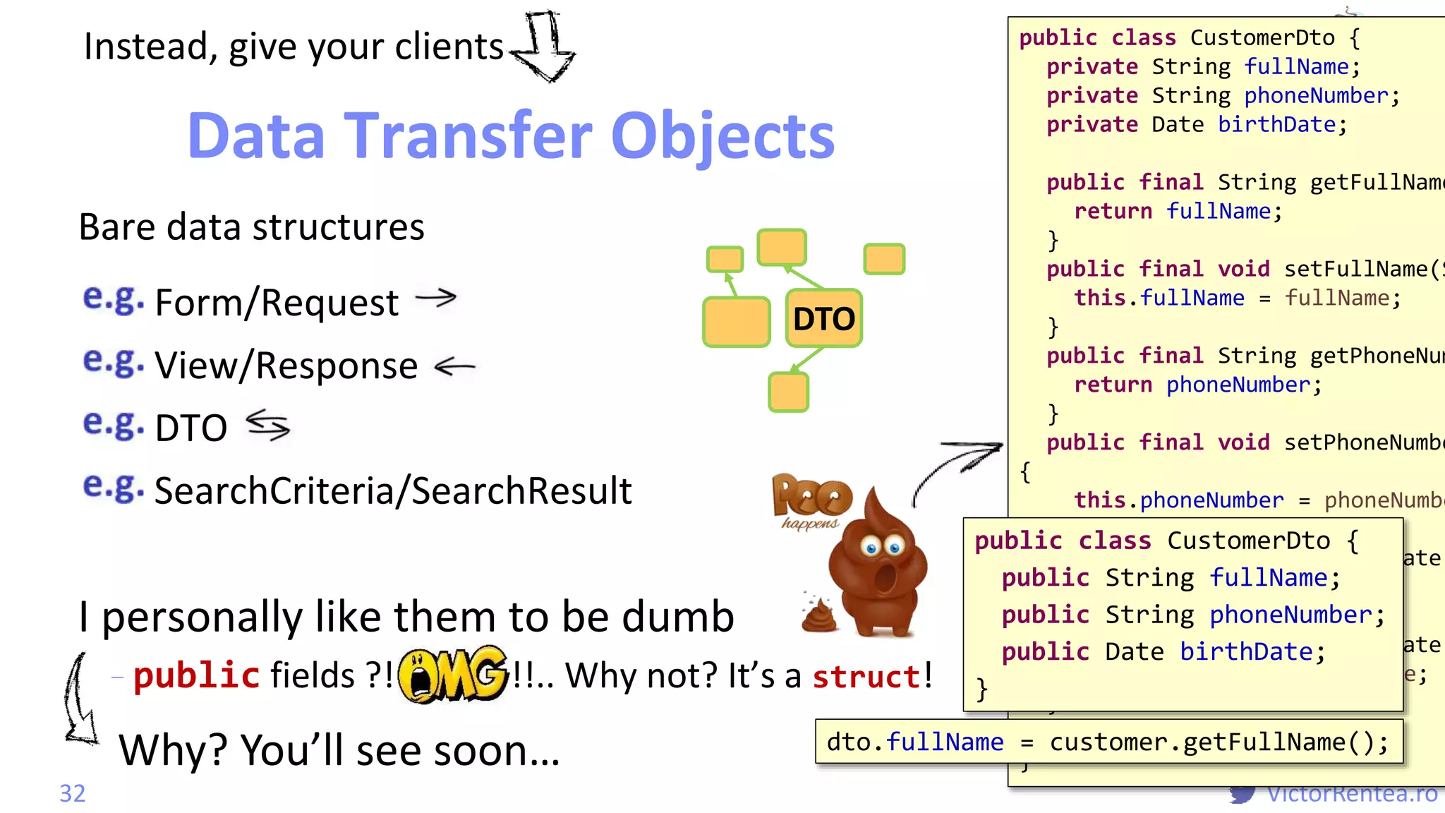 @
VictorRentea.ro
I personally like them to be dumb
- public fields ?! !!.. Why not? It’s a struct!
VOEntityid
Logic
public class CustomerDto {
private String fullName;
private String phoneNumber;
private Date birthDate;
public final String getFullName
return fullName;
}
public final void setFullName(S
this.fullName = fullName;
}
public final String getPhoneNum
return phoneNumber;
}
public final void setPhoneNumbe
{
this.phoneNumber = phoneNumbe
}
public final Date getBirthDate(
return birthDate;
}
public final void setBirthDate(
this.birthDate = birthDate;
}
}
Form/Request
View/Response
DTO
SearchCriteria/SearchResult
Data Transfer Objects
32
DTO
Instead, give your clients
public class CustomerDto {
public String fullName;
public String phoneNumber;
public Date birthDate;
}
Bare data structures
dto.fullName = customer.getFullName();
Why? You’ll see soon…
 