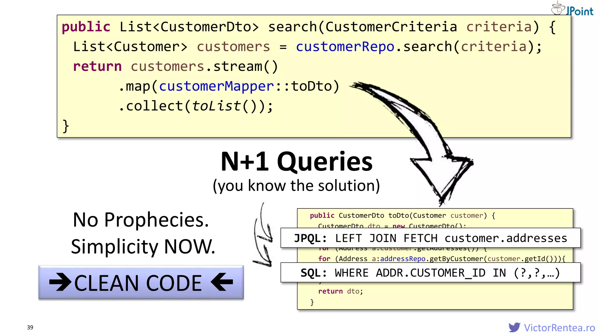 VictorRentea.ro39
public List<CustomerDto> search(CustomerCriteria criteria) {
List<Customer> customers = customerRepo.search(criteria);
return customers.stream()
.map(customerMapper::toDto)
.collect(toList());
}
CLEAN CODE 
public CustomerDto toDto(Customer customer) {
CustomerDto dto = new CustomerDto();
dto.birthDate = customer.getBirthDate();
for (Address a:customer.getAddresses()) {
for (Address a:addressRepo.getByCustomer(customer.getId())){
...
}
return dto;
}
N+1 Queries
No Prophecies.
Simplicity NOW.
JPQL: LEFT JOIN FETCH customer.addresses
SQL: WHERE ADDR.CUSTOMER_ID IN (?,?,…)
(you know the solution)
 