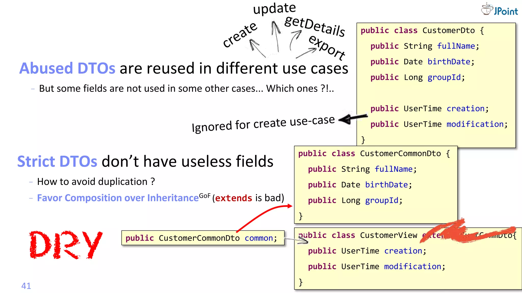 @
VictorRentea.ro
Mapper
Abused DTOs are reused in different use cases
- But some fields are not used in some other cases... Which ones ?!..
41
public class CustomerDto {
public String fullName;
public Date birthDate;
public Long groupId;
public UserTime creation;
public UserTime modification;
}
public class CustomerView extends CustCommDto{
public UserTime creation;
public UserTime modification;
}
public class CustomerCommonDto {
public String fullName;
public Date birthDate;
public Long groupId;
}
Strict DTOs don’t have useless fields
- How to avoid duplication ?
DRY
public CustomerCommonDto common;
- Favor Composition over InheritanceGoF (extends is bad)
 