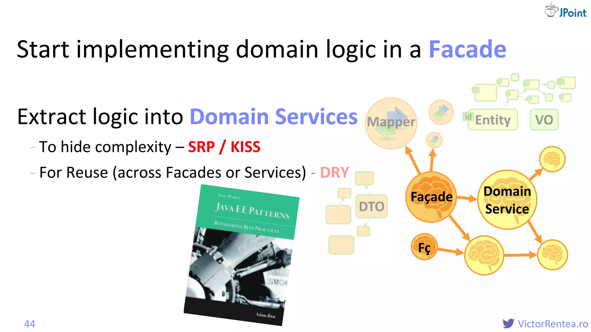 @
VictorRentea.ro
Start implementing domain logic in a Facade
Extract logic into Domain Services
- To hide complexity – SRP / KISS
- For Reuse (across Facades or Services) - DRY
44
Mapper VOEntityid
DTO
Fç
Façade Domain
Service
Domain
Service
Domain Services
 