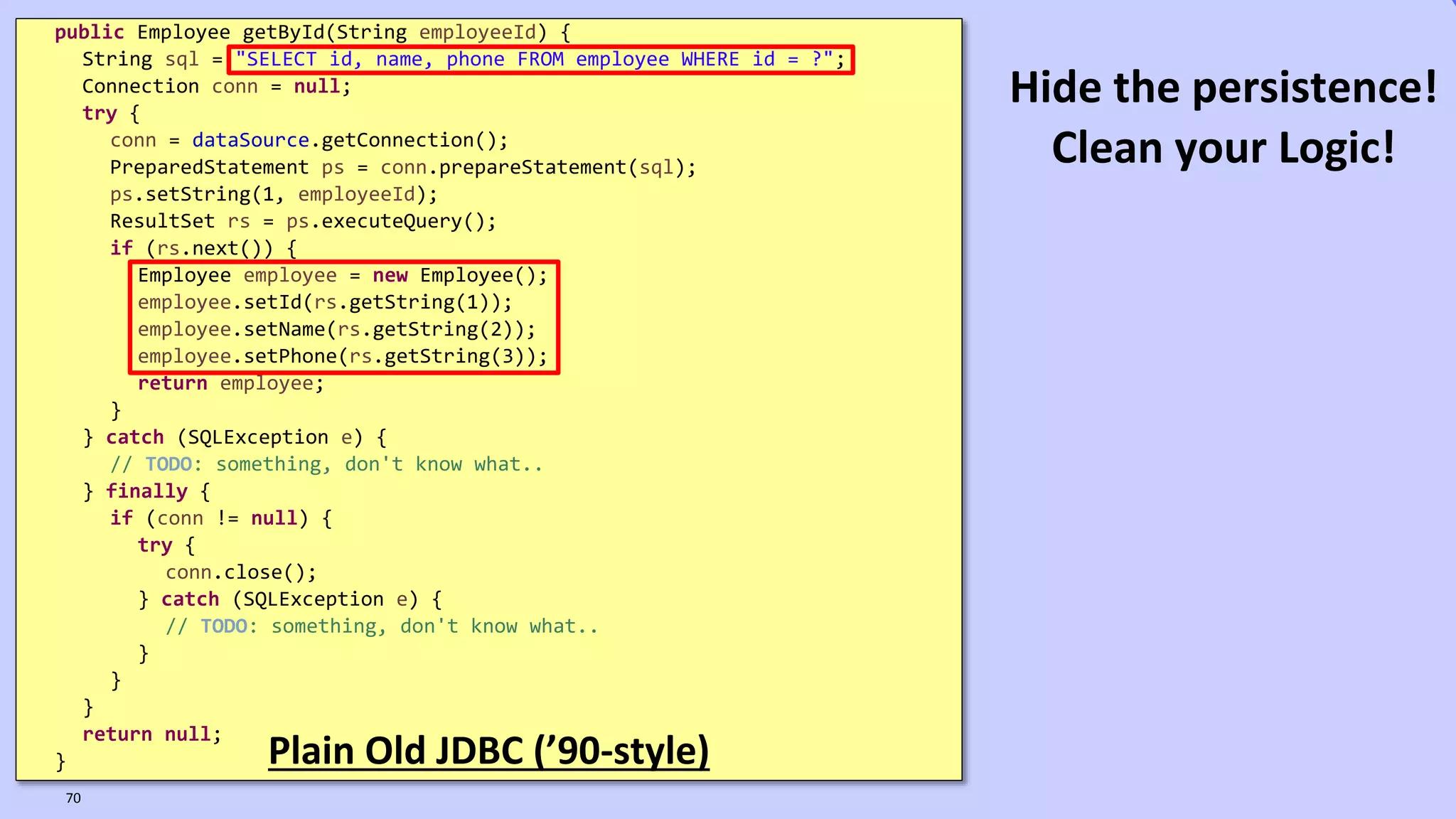 VictorRentea.ro
public Employee getById(String employeeId) {
String sql = "SELECT id, name, phone FROM employee WHERE id = ?";
Connection conn = null;
try {
conn = dataSource.getConnection();
PreparedStatement ps = conn.prepareStatement(sql);
ps.setString(1, employeeId);
ResultSet rs = ps.executeQuery();
if (rs.next()) {
Employee employee = new Employee();
employee.setId(rs.getString(1));
employee.setName(rs.getString(2));
employee.setPhone(rs.getString(3));
return employee;
}
} catch (SQLException e) {
// TODO: something, don't know what..
} finally {
if (conn != null) {
try {
conn.close();
} catch (SQLException e) {
// TODO: something, don't know what..
}
}
}
return null;
} Plain Old JDBC (’90-style)
70
Hide the persistence!
Clean your Logic!
 