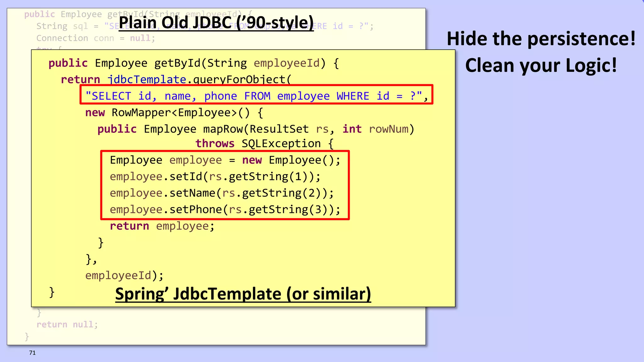 VictorRentea.ro
public Employee getById(String employeeId) {
String sql = "SELECT id, name, phone FROM employee WHERE id = ?";
Connection conn = null;
try {
conn = dataSource.getConnection();
PreparedStatement ps = conn.prepareStatement(sql);
ps.setString(1, employeeId);
ResultSet rs = ps.executeQuery();
if (rs.next()) {
Employee employee = new Employee();
employee.setId(rs.getString(1));
employee.setName(rs.getString(2));
employee.setPhone(rs.getString(3));
return employee;
}
} catch (SQLException e) {
// TODO: something, don't know what..
} finally {
if (conn != null) {
try {
conn.close();
} catch (SQLException e) {
// TODO: something, don't know what..
}
}
}
return null;
}
Plain Old JDBC (’90-style)
public Employee getById(String employeeId) {
return jdbcTemplate.queryForObject(
"SELECT id, name, phone FROM employee WHERE id = ?",
new RowMapper<Employee>() {
public Employee mapRow(ResultSet rs, int rowNum)
throws SQLException {
Employee employee = new Employee();
employee.setId(rs.getString(1));
employee.setName(rs.getString(2));
employee.setPhone(rs.getString(3));
return employee;
}
},
employeeId);
} Spring’ JdbcTemplate (or similar)
71
Hide the persistence!
Clean your Logic!
 