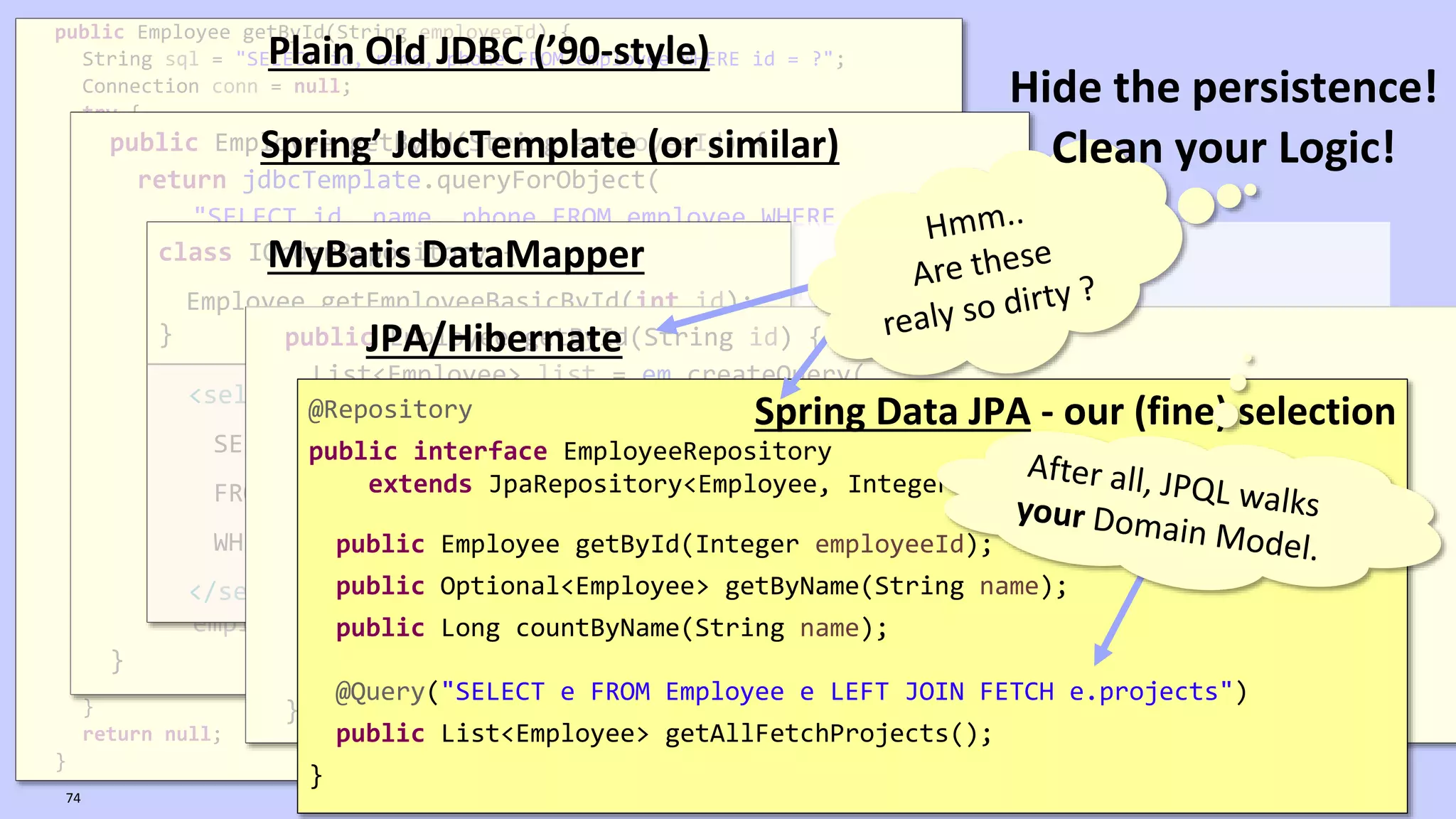 VictorRentea.ro
public Employee getById(String employeeId) {
String sql = "SELECT id, name, phone FROM employee WHERE id = ?";
Connection conn = null;
try {
conn = dataSource.getConnection();
PreparedStatement ps = conn.prepareStatement(sql);
ps.setString(1, employeeId);
ResultSet rs = ps.executeQuery();
if (rs.next()) {
Employee employee = new Employee();
employee.setId(rs.getString(1));
employee.setName(rs.getString(2));
employee.setPhone(rs.getString(3));
return employee;
}
} catch (SQLException e) {
// TODO: something, don't know what..
} finally {
if (conn != null) {
try {
conn.close();
} catch (SQLException e) {
// TODO: something, don't know what..
}
}
}
return null;
}
Plain Old JDBC (’90-style)
public Employee getById(String employeeId) {
return jdbcTemplate.queryForObject(
"SELECT id, name, phone FROM employee WHERE id = ?",
new RowMapper<Employee>() {
public Employee mapRow(ResultSet rs, int rowNum)
throws SQLException {
Employee employee = new Employee();
employee.setId(rs.getString(1));
employee.setName(rs.getString(2));
employee.setPhone(rs.getString(3));
return employee;
}
},
employeeId);
}
Spring’ JdbcTemplate (or similar)
class IOrderRepository {
Employee getEmployeeBasicById(int id);
}
<select id="getEmployeeBasicById" parameterType="int" resultType="Employee">
SELECT id, name, phone_number AS phoneNumber
FROM EMPLOYEES
WHERE ID = #{id}
</select>
MyBatis DataMapper
public Employee getById(String id) {
List<Employee> list = em.createQuery(
"SELECT e from Employee e where e.id=:id", Employee.class)
.setParameter("id", id)
.getResultList();
if (list.isEmpty()) {
return null;
} else {
return list.get(0);
}
}
JPA/Hibernate
@Repository
public interface EmployeeRepository
extends JpaRepository<Employee, Integer>,EmployeeRepositoryCustom {
public Employee getById(Integer employeeId);
public Optional<Employee> getByName(String name);
public Long countByName(String name);
@Query("SELECT e FROM Employee e LEFT JOIN FETCH e.projects")
public List<Employee> getAllFetchProjects();
}
Spring Data JPA - our (fine) selection
74
Hide the persistence!
Clean your Logic!
 