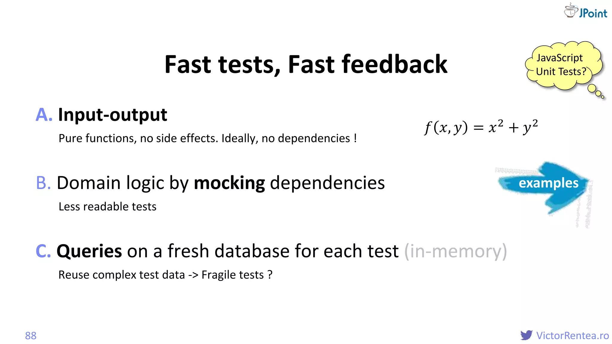 @
VictorRentea.ro
Fast tests, Fast feedback
A. Input-output
Pure functions, no side effects. Ideally, no dependencies !
B. Domain logic by mocking dependencies
Less readable tests
C. Queries on a fresh database for each test (in-memory)
Reuse complex test data -> Fragile tests ?
88
𝑓 𝑥, 𝑦 = 𝑥2 + 𝑦2
examples
JavaScript
Unit Tests?
 