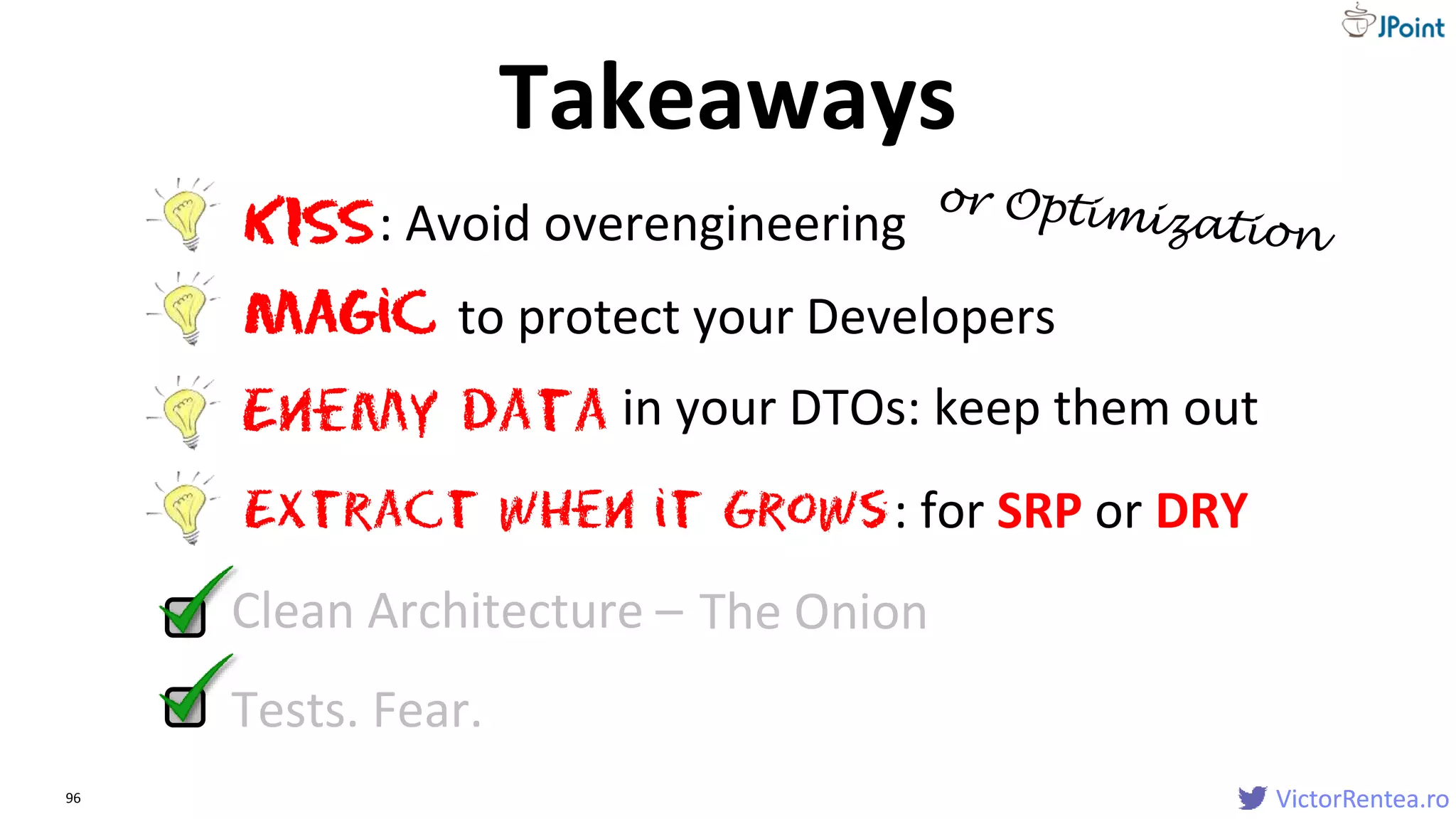 VictorRentea.ro96 VictorRentea.ro
Tests. Fear.
Extract when it Grows
Clean Architecture – The Onion
KISS: Avoid overengineering
Magic to protect your Developers
: for SRP or DRY
Enemy data in your DTOs: keep them out
Takeaways
 
