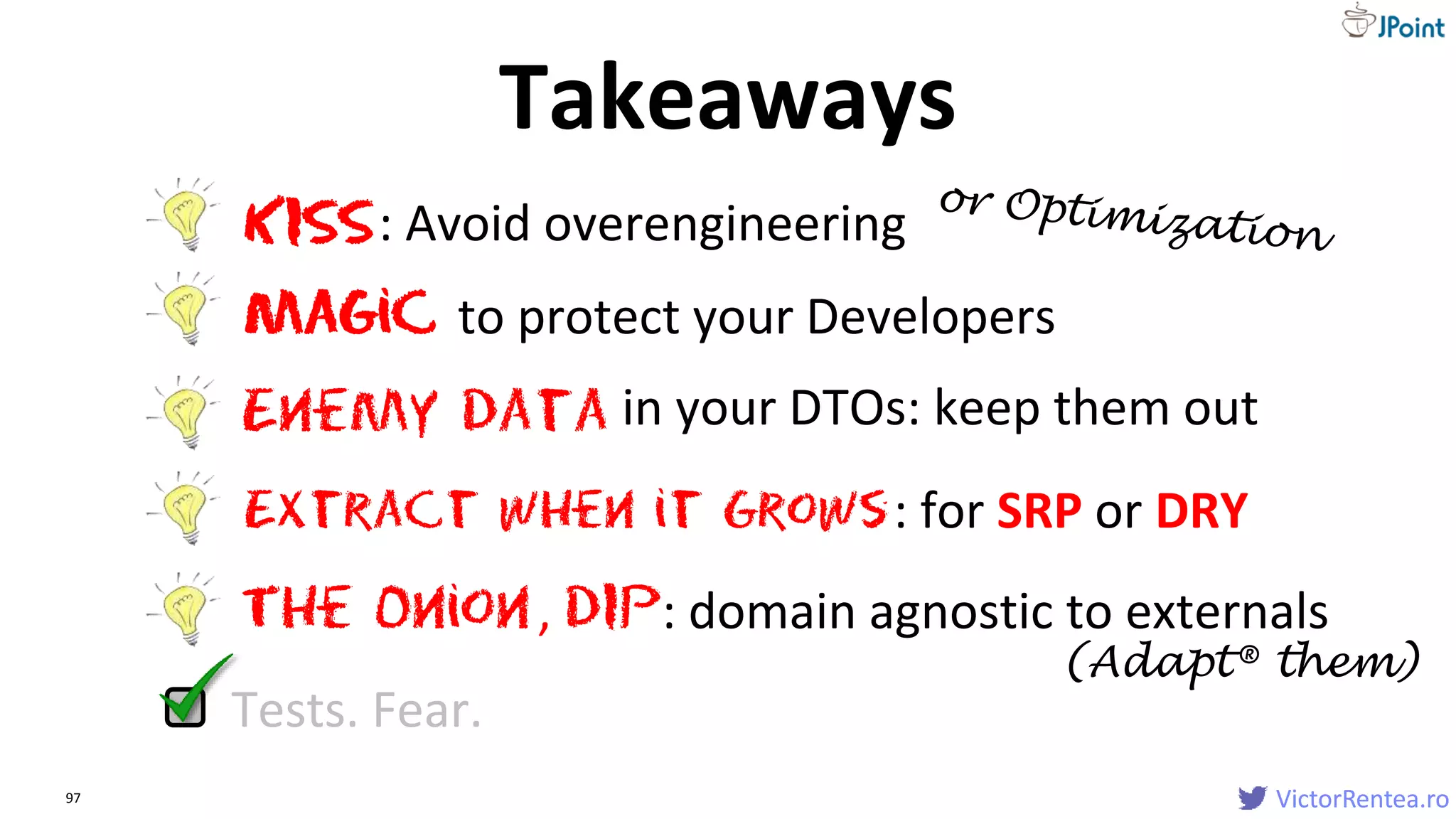 VictorRentea.ro97 VictorRentea.ro
Extract when it Grows
The Onion
KISS: Avoid overengineering
Magic to protect your Developers
: for SRP or DRY
Enemy data in your DTOs: keep them out
, DIP: domain agnostic to externals
Tests. Fear.
Takeaways
(Adapt® them)
 