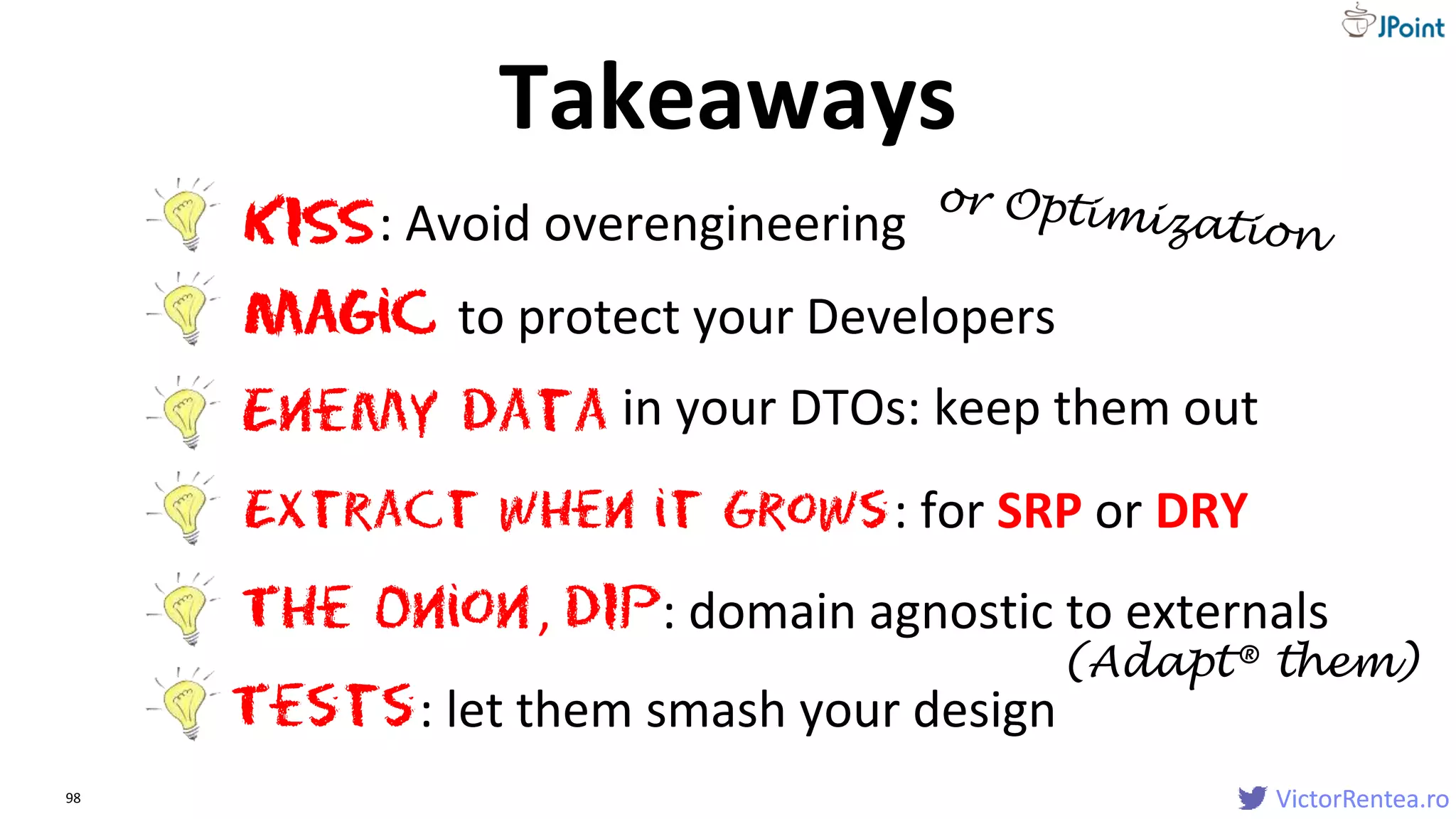 VictorRentea.ro98 VictorRentea.ro
Extract when it Grows
The Onion
KISS: Avoid overengineering
Magic to protect your Developers
: for SRP or DRY
Enemy data in your DTOs: keep them out
, DIP: domain agnostic to externals
Tests: let them smash your design
Takeaways
(Adapt® them)
 