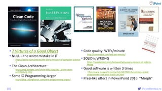 @
VictorRentea.ro
7 Virtutes of a Good Object
 NULL – the worst mistake in IT
- https://dzone.com/articles/the-worst-mistake-of-computer-science-
1
 The Clean Architecture:
- http://blog.8thlight.com/uncle-bob/2012/08/13/the-clean-
architecture.html
 Some  Programming Jargon
- http://blog.codinghorror.com/new-programming-jargon/
 Code quality: WTFs/minute
- http://commadot.com/wtf-per-minute/
 SOLID is WRONG
- https://speakerdeck.com/tastapod/why-every-element-of-solid-is-
wrong
 Good software is written 3 times
- http://www.javaworld.com/article/2072651/becoming-a-great-
programmer--use-your-trash-can.html
 Prezi-like effect in PowerPoint 2016: “Morph”
Further Reading
102
 