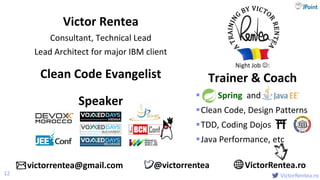 @
VictorRentea.ro
 Spring and
Clean Code, Design Patterns
TDD, Coding Dojos
Java Performance, etc
Victor Rentea
Consultant, Technical Lead
Lead Architect for major IBM client
12
Night Job :
Trainer & CoachClean Code Evangelist
Speaker
victorrentea@gmail.com VictorRentea.ro@victorrentea
 