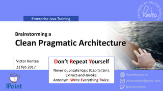 Enterprise Java Training
VictorRentea.ro
victor.rentea@gmail.com
@victorrentea
© Copyright Victor Rentea 2017
Victor Rentea
22 feb 2017
Brainstorming a
Clean Pragmatic Architecture
Don’t Repeat Yourself
Never duplicate logic (Capital Sin).
Extract-and-Invoke.
Antonym: Write Everything Twice.
 