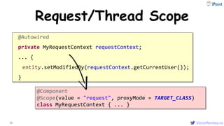 VictorRentea.ro21
Request/Thread Scope
@Autowired
private MyRequestContext requestContext;
... {
entity.setModifiedBy(requestContext.getCurrentUser());
}
@Component
@Scope(value = "request", proxyMode = TARGET_CLASS)
class MyRequestContext { ... }
 