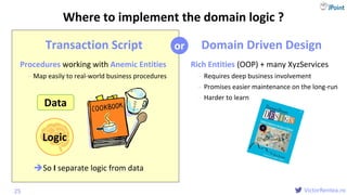 @
VictorRentea.ro
Transaction Script
Procedures working with Anemic Entities
- Map easily to real-world business procedures
Domain Driven Design
Rich Entities (OOP) + many XyzServices
- Requires deep business involvement
- Promises easier maintenance on the long-run
- Harder to learn
25
Data
Logic
Where to implement the domain logic ?
or
So I separate logic from data
 