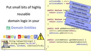 @
VictorRentea.ro
Put small bits of highly
reusable
domain logic in your
Domain Entities
29
activatedBy = user;
activatedDate = new Date();
}
public boolean isActive() {
return status == Status.ACTIVE;
}
public boolean canPlaceOrders() {
return status == Status.ACTIVE && !isBann
}
public void addAddress(Address address) {
address.setCustomer(this);
addresses.add(address);
}
public List<Address> getAddresses() {
return Collections.unmodifiableList(
addresses);
}
}
public String toExportString() {
return String.format("%s;%s;%d",
firstName, lastName, isActive()?1:0);
}
BlOAt dAnGeR
Fit
 