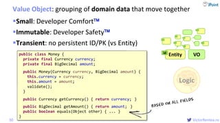@
VictorRentea.ro
Entityid
Small: Developer Comfort
Immutable: Developer Safety
Transient: no persistent ID/PK (vs Entity)
Value Object: grouping of domain data that move together
30
Logic
VOpublic class Money {
private Currency currency;
private float amount;
// ...
}
public class Money {
private Currency currency;
private BigDecimal amount;
// ...
}
public class Money {
private final Currency currency;
private final BigDecimal amount;
public Money(Currency currency, BigDecimal amount) {
this.currency = currency;
this.amount = amount;
}
public Currency getCurrency() { return currency; }
public BigDecimal getAmount() { return amount; }
public boolean equals(Object other) { ... }
}
validate();
 