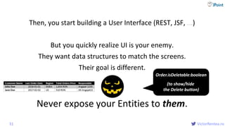@
VictorRentea.ro
Then, you start building a User Interface (REST, JSF, ...)
But you quickly realize UI is your enemy.
They want data structures to match the screens.
Their goal is different.
Never expose your Entities to them.
31
Order.isDeletable:boolean
(to show/hide
the Delete button)
 
