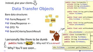 @
VictorRentea.ro
I personally like them to be dumb
- public fields ?! !!.. Why not? It’s a struct!
VOEntityid
Logic
public class CustomerDto {
private String fullName;
private String phoneNumber;
private Date birthDate;
public final String getFullName
return fullName;
}
public final void setFullName(S
this.fullName = fullName;
}
public final String getPhoneNum
return phoneNumber;
}
public final void setPhoneNumbe
{
this.phoneNumber = phoneNumbe
}
public final Date getBirthDate(
return birthDate;
}
public final void setBirthDate(
this.birthDate = birthDate;
}
}
Form/Request
View/Response
DTO
SearchCriteria/SearchResult
Data Transfer Objects
32
DTO
Instead, give your clients
public class CustomerDto {
public String fullName;
public String phoneNumber;
public Date birthDate;
}
Bare data structures
dto.fullName = customer.getFullName();
Why? You’ll see soon…
 