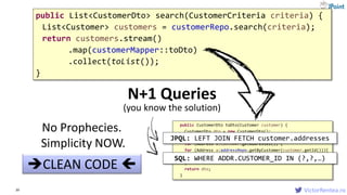 VictorRentea.ro39
public List<CustomerDto> search(CustomerCriteria criteria) {
List<Customer> customers = customerRepo.search(criteria);
return customers.stream()
.map(customerMapper::toDto)
.collect(toList());
}
CLEAN CODE 
public CustomerDto toDto(Customer customer) {
CustomerDto dto = new CustomerDto();
dto.birthDate = customer.getBirthDate();
for (Address a:customer.getAddresses()) {
for (Address a:addressRepo.getByCustomer(customer.getId())){
...
}
return dto;
}
N+1 Queries
No Prophecies.
Simplicity NOW.
JPQL: LEFT JOIN FETCH customer.addresses
SQL: WHERE ADDR.CUSTOMER_ID IN (?,?,…)
(you know the solution)
 