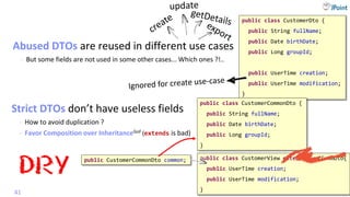 @
VictorRentea.ro
Mapper
Abused DTOs are reused in different use cases
- But some fields are not used in some other cases... Which ones ?!..
41
public class CustomerDto {
public String fullName;
public Date birthDate;
public Long groupId;
public UserTime creation;
public UserTime modification;
}
public class CustomerView extends CustCommDto{
public UserTime creation;
public UserTime modification;
}
public class CustomerCommonDto {
public String fullName;
public Date birthDate;
public Long groupId;
}
Strict DTOs don’t have useless fields
- How to avoid duplication ?
DRY
public CustomerCommonDto common;
- Favor Composition over InheritanceGoF (extends is bad)
 