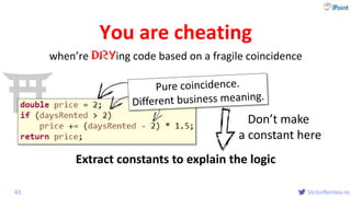 @
VictorRentea.ro
You are cheating
when’re DRYing code based on a fragile coincidence
43
Extract constants to explain the logic
Don’t make
a constant here
 