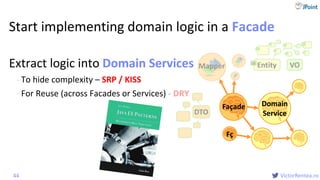 @
VictorRentea.ro
Start implementing domain logic in a Facade
Extract logic into Domain Services
- To hide complexity – SRP / KISS
- For Reuse (across Facades or Services) - DRY
44
Mapper VOEntityid
DTO
Fç
Façade Domain
Service
Domain
Service
Domain Services
 