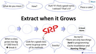 VictorRentea.ro47
What do you mean ?
When a class
grows too big
(>~200 lines?)
 break it
Extract when it Grows
How?
Look for a good class
name to group some
of its methods
Huh? If I find a good name,
I extract? That’s it?
Exactly!
Piece a cake!
A Good
Name
He-he!
“There are only two things
hard in programming:
Cache Invalidation and
Naming Things”
 